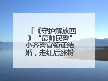 《守护解放西》“最帅民警”小齐警官领证结婚，走红后涨粉数十倍，曾称自己只是普通人