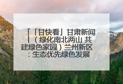 「甘快看」甘肃新闻丨（绿化南北两山 共建绿色家园）兰州新区：生态优先绿色发展 打造生态环保示范区