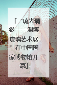 “琉光璃彩——淄博琉璃艺术展”在中国国家博物馆开幕