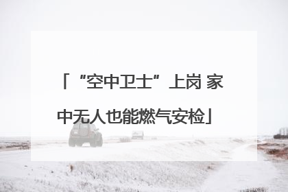 “空中卫士”上岗 家中无人也能燃气安检