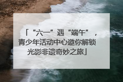 “六一”遇“端午”，青少年活动中心邀你解锁光影非遗奇妙之旅