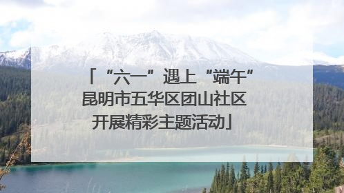 “六一”遇上“端午” 昆明市五华区团山社区开展精彩主题活动