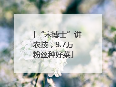 “宋博士”讲农技，9.7万粉丝种好菜