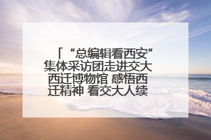 “总编辑看西安”集体采访团走进交大西迁博物馆 感悟西迁精神 看交大人续写爱国奋斗新篇章
