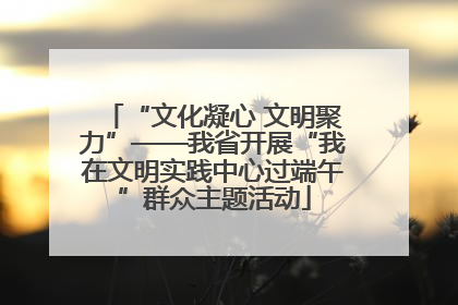 “文化凝心 文明聚力”——我省开展“我在文明实践中心过端午”群众主题活动