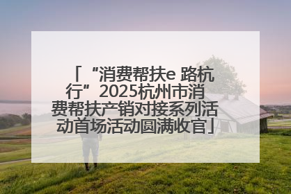 “消费帮扶e 路杭行”2025杭州市消费帮扶产销对接系列活动首场活动圆满收官
