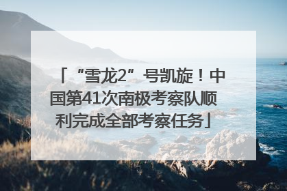 “雪龙2”号凯旋！中国第41次南极考察队顺利完成全部考察任务