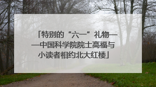 特别的“六一”礼物——中国科学院院士高福与小读者相约北大红楼