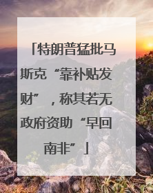 特朗普猛批马斯克“靠补贴发财”，称其若无政府资助“早回南非”