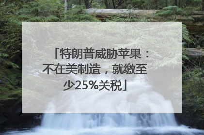 特朗普威胁苹果：不在美制造，就缴至少25%关税