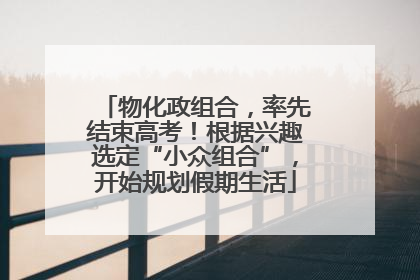 物化政组合，率先结束高考！根据兴趣选定“小众组合”，开始规划假期生活