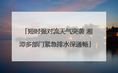 短时强对流天气突袭 湘潭多部门紧急排水保通畅
