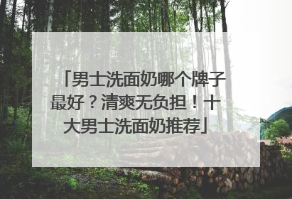 男士洗面奶哪个牌子最好？清爽无负担！十大男士洗面奶推荐