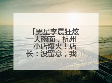 男星李晨狂炫一大碗面，杭州一小店爆火！店长：没留意，我不认识明星