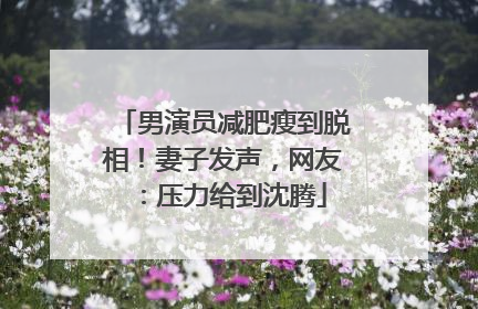 男演员减肥瘦到脱相！妻子发声，网友：压力给到沈腾