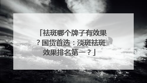 祛斑哪个牌子有效果？国货首选：淡斑祛斑效果排名第一？