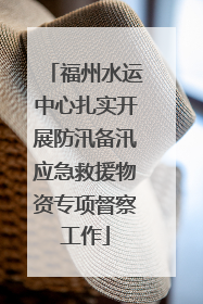 福州水运中心扎实开展防汛备汛应急救援物资专项督察工作