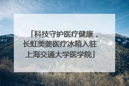 科技守护医疗健康，长虹美菱医疗冰箱入驻上海交通大学医学院