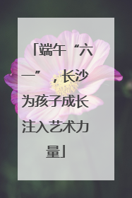 端午“六一”，长沙为孩子成长注入艺术力量