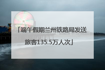 端午假期兰州铁路局发送旅客135.5万人次