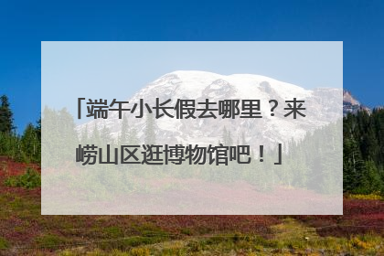 端午小长假去哪里？来崂山区逛博物馆吧！