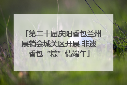 第二十届庆阳香包兰州展销会城关区开展 非遗香包“粽”情端午