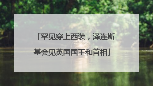 罕见穿上西装，泽连斯基会见英国国王和首相