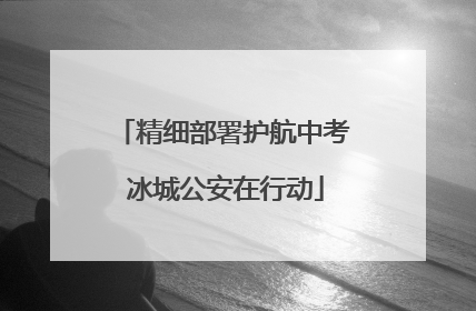 精细部署护航中考 冰城公安在行动