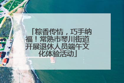粽香传情，巧手纳福！常熟市琴川街道开展退休人员端午文化体验活动