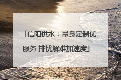 信阳供水：量身定制优服务 排忧解难加速度