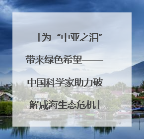 为“中亚之泪”带来绿色希望——中国科学家助力破解咸海生态危机