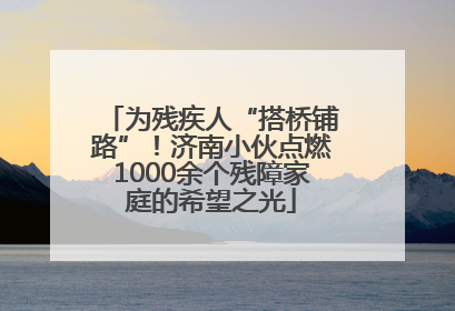 为残疾人“搭桥铺路”！济南小伙点燃1000余个残障家庭的希望之光