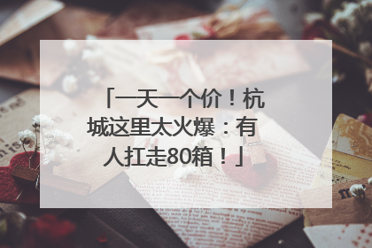 一天一个价！杭城这里太火爆：有人扛走80箱！