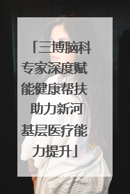 三博脑科专家深度赋能健康帮扶 助力新河基层医疗能力提升