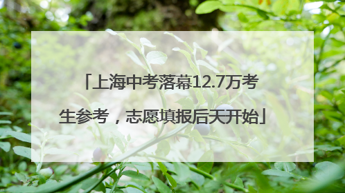 上海中考落幕12.7万考生参考，志愿填报后天开始