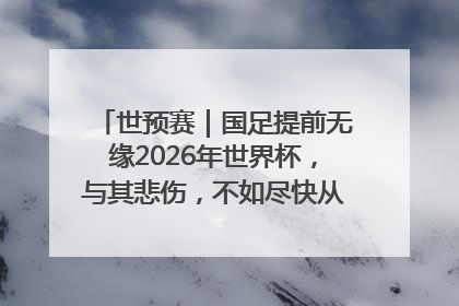 世预赛｜国足提前无缘2026年世界杯，与其悲伤，不如尽快从选帅开始重建