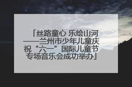 丝路童心 乐绘山河——兰州市少年儿童庆祝“六一”国际儿童节专场音乐会成功举办