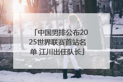 中国男排公布2025世界联赛首站名单 江川出任队长