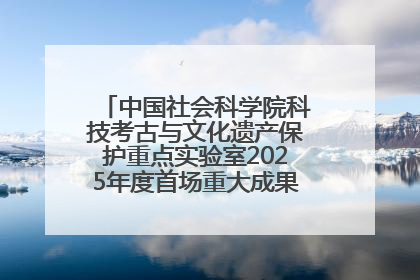 中国社会科学院科技考古与文化遗产保护重点实验室2025年度首场重大成果发布会在京举行