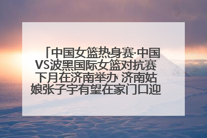 中国女篮热身赛·中国VS波黑国际女篮对抗赛下月在济南举办 济南姑娘张子宇有望在家门口迎来国家队首秀