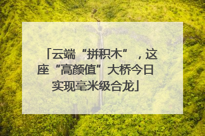云端“拼积木”，这座“高颜值”大桥今日实现毫米级合龙