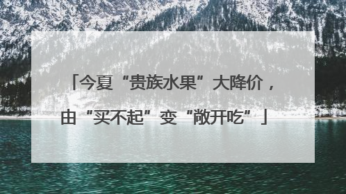 今夏“贵族水果”大降价，由“买不起”变“敞开吃”