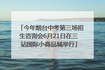 今年烟台中考第三场招生咨询会6月21日在三站国际小商品城举行
