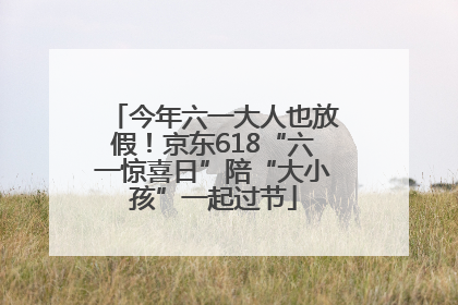今年六一大人也放假！京东618“六一惊喜日”陪“大小孩”一起过节