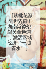 从桃花源到世界窗！湖南常德架起黄金通道，激活区域经济“一池春水”