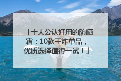 十大公认好用的防晒霜：10款王炸单品，优质选择值得一试！