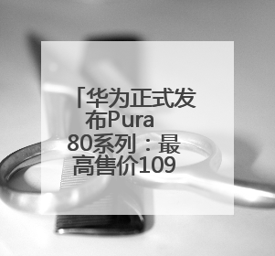 华为正式发布Pura 80系列：最高售价10999元