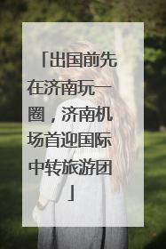 出国前先在济南玩一圈，济南机场首迎国际中转旅游团