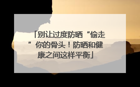 别让过度防晒“偷走”你的骨头！防晒和健康之间这样平衡