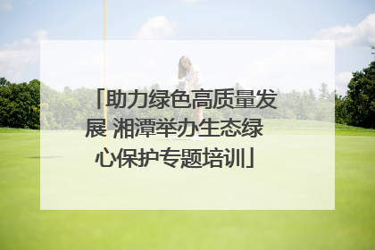 助力绿色高质量发展 湘潭举办生态绿心保护专题培训